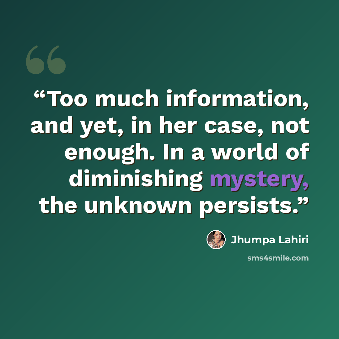 “Too much information, and yet, in her case, not enough. In a world of diminishing mystery, the unknown persists.” quote by Jhumpa Lahiri