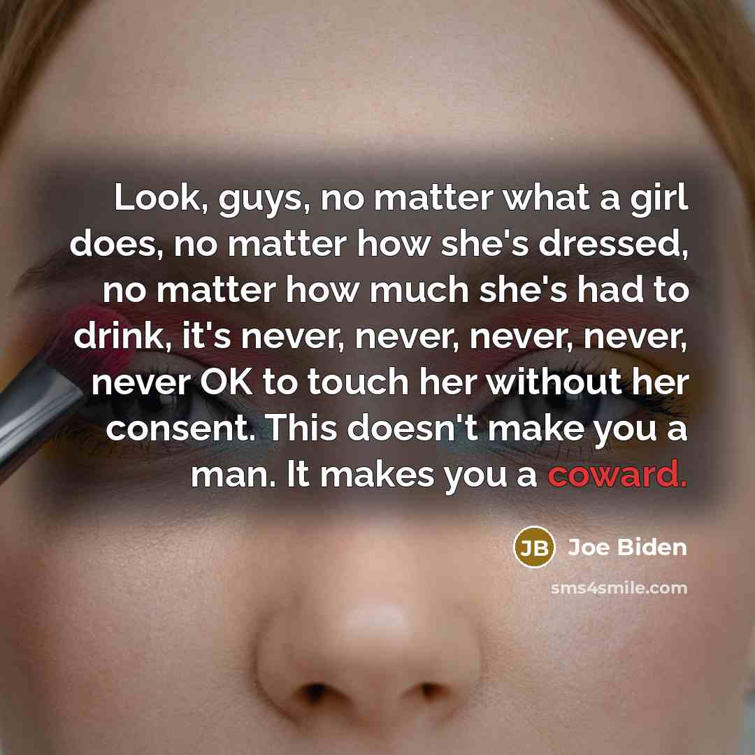 “Look, guys, no matter what a girl does, no matter how she's dressed, no matter how much she's had to drink, it's never, never, never, never, never OK to touch her without her consent. This doesn't make you a man. It makes you a coward.” quote by Joe Biden