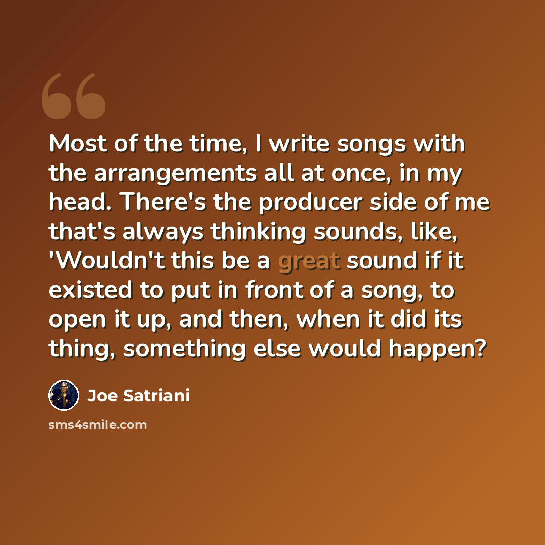 “Most of the time, I write songs with the arrangements all at once, in my head. There's the producer side of me that's always thinking sounds, like, 'Wouldn't this be a great sound if it existed to put in front of a song, to open it up, and then, when it did its thing, something else would happen?” quote by Joe Satriani