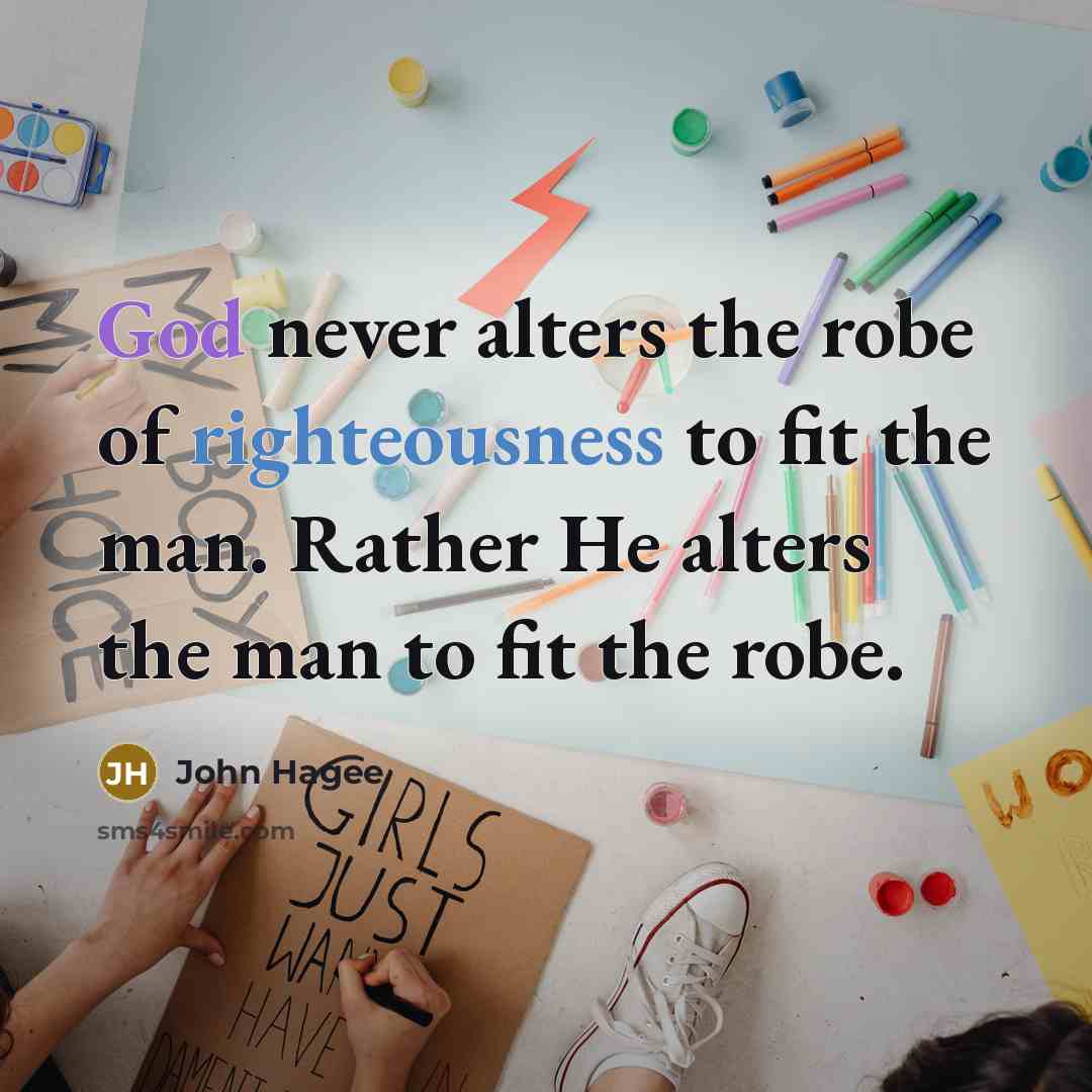 “God never alters the robe of righteousness to fit the man. Rather He alters the man to fit the robe.” quote by John Hagee