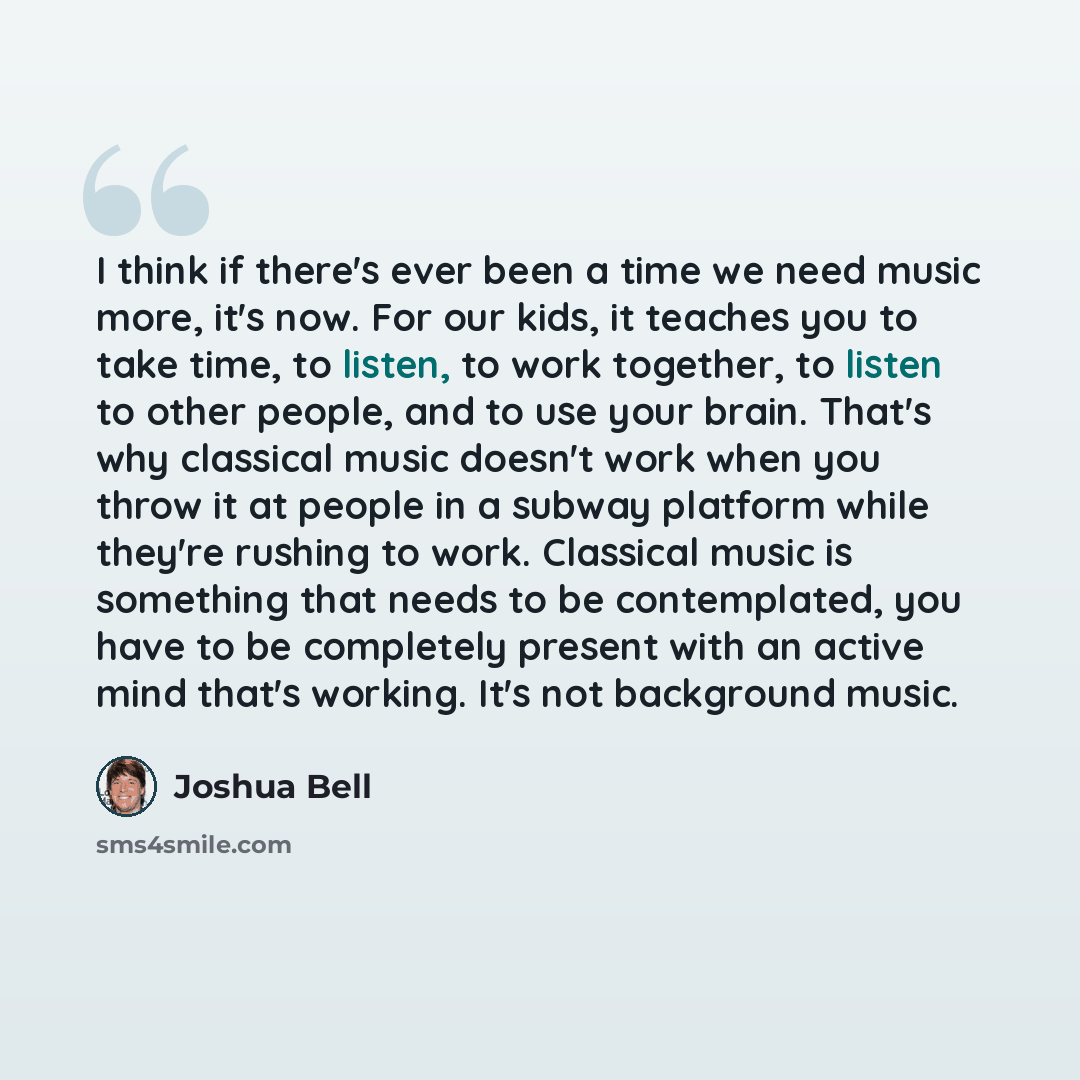 “I think if there's ever been a time we need music more, it's now. For our kids, it teaches you to take time, to listen, to work together, to listen to other people, and to use your brain. That's why classical music doesn't work when you throw it at people in a subway platform while they're rushing…” quote by Joshua Bell