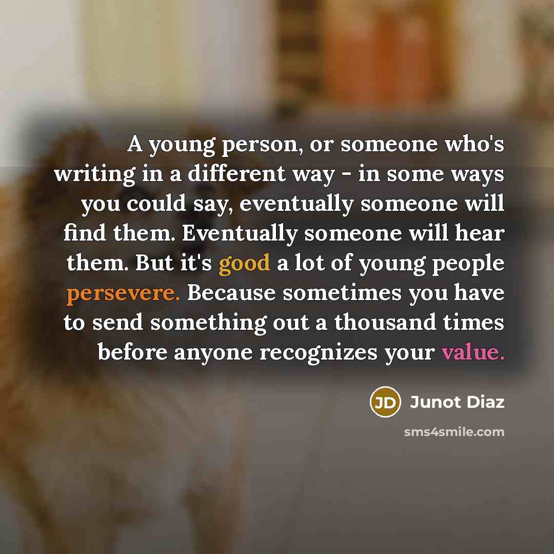“A young person, or someone who's writing in a different way - in some ways you could say, eventually someone will find them. Eventually someone will hear them. But it's good a lot of young people persevere. Because sometimes you have to send something out a thousand times before anyone recognizes…” quote by Junot Diaz