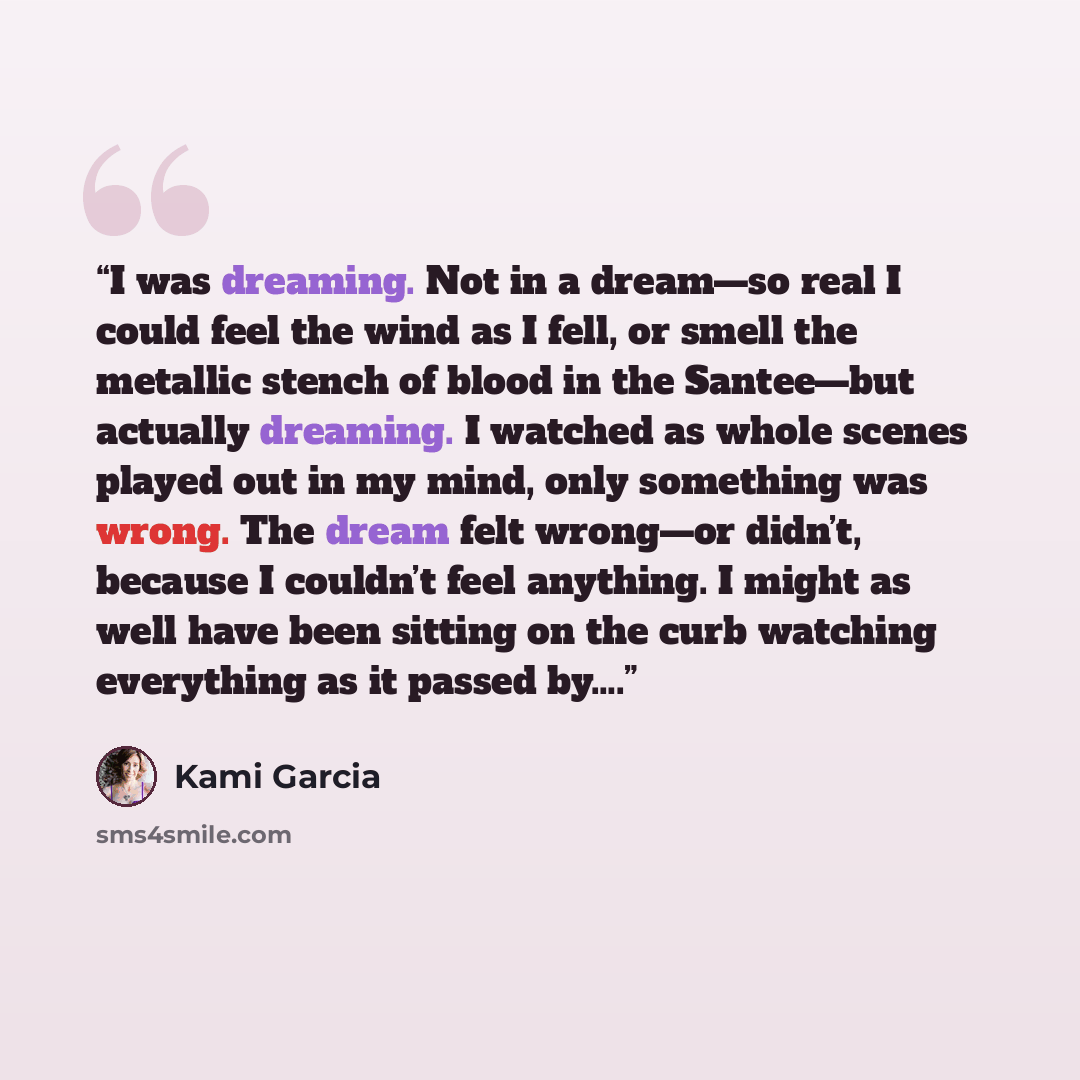 “I was dreaming. Not in a dream—so real I could feel the wind as I fell, or smell the metallic stench of blood in the Santee—but actually dreaming. I watched as whole scenes played out in my mind, only something was wrong. The dream felt wrong—or didn’t, because I couldn’t feel anything. I might as…” quote by Kami Garcia