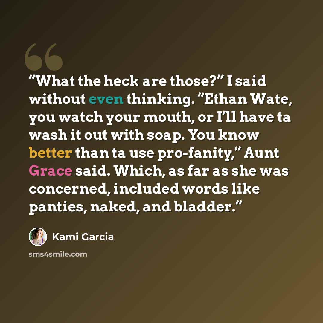 “What the heck are those?” I said without even thinking. “Ethan Wate, you watch your mouth, or I’ll have ta wash it out with soap. You know better than ta use pro-fanity,” Aunt Grace said. Which, as far as she was concerned, included words like panties, naked, and bladder.” quote by Kami Garcia