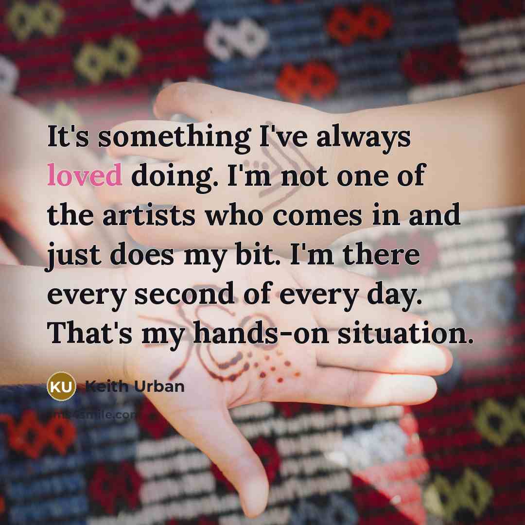 “It's something I've always loved doing. I'm not one of the artists who comes in and just does my bit. I'm there every second of every day. That's my hands-on situation.” quote by Keith Urban