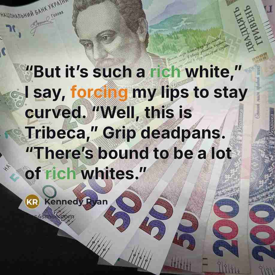 “But it’s such a rich white,” I say, forcing my lips to stay curved. “Well, this is Tribeca,” Grip deadpans. “There’s bound to be a lot of rich whites.” quote by Kennedy Ryan