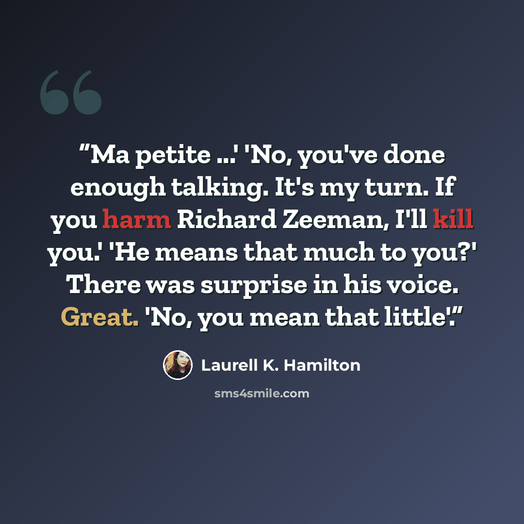 “Ma petite ...' 'No, you've done enough talking. It's my turn. If you harm Richard Zeeman, I'll kill you.' 'He means that much to you?' There was surprise in his voice. Great. 'No, you mean that little'.” quote by Laurell K. Hamilton