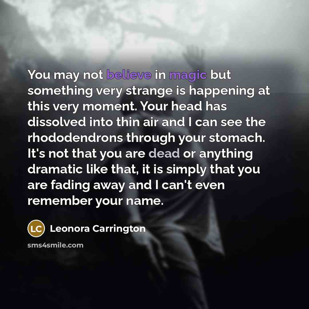 “You may not believe in magic but something very strange is happening at this very moment. Your head has dissolved into thin air and I can see the rhododendrons through your stomach. It's not that you are dead or anything dramatic like that, it is simply that you are fading away and I can't even…” quote by Leonora Carrington