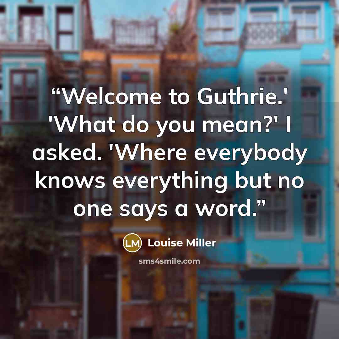 “Welcome to Guthrie.' 'What do you mean?' I asked. 'Where everybody knows everything but no one says a word.” quote by Louise Miller