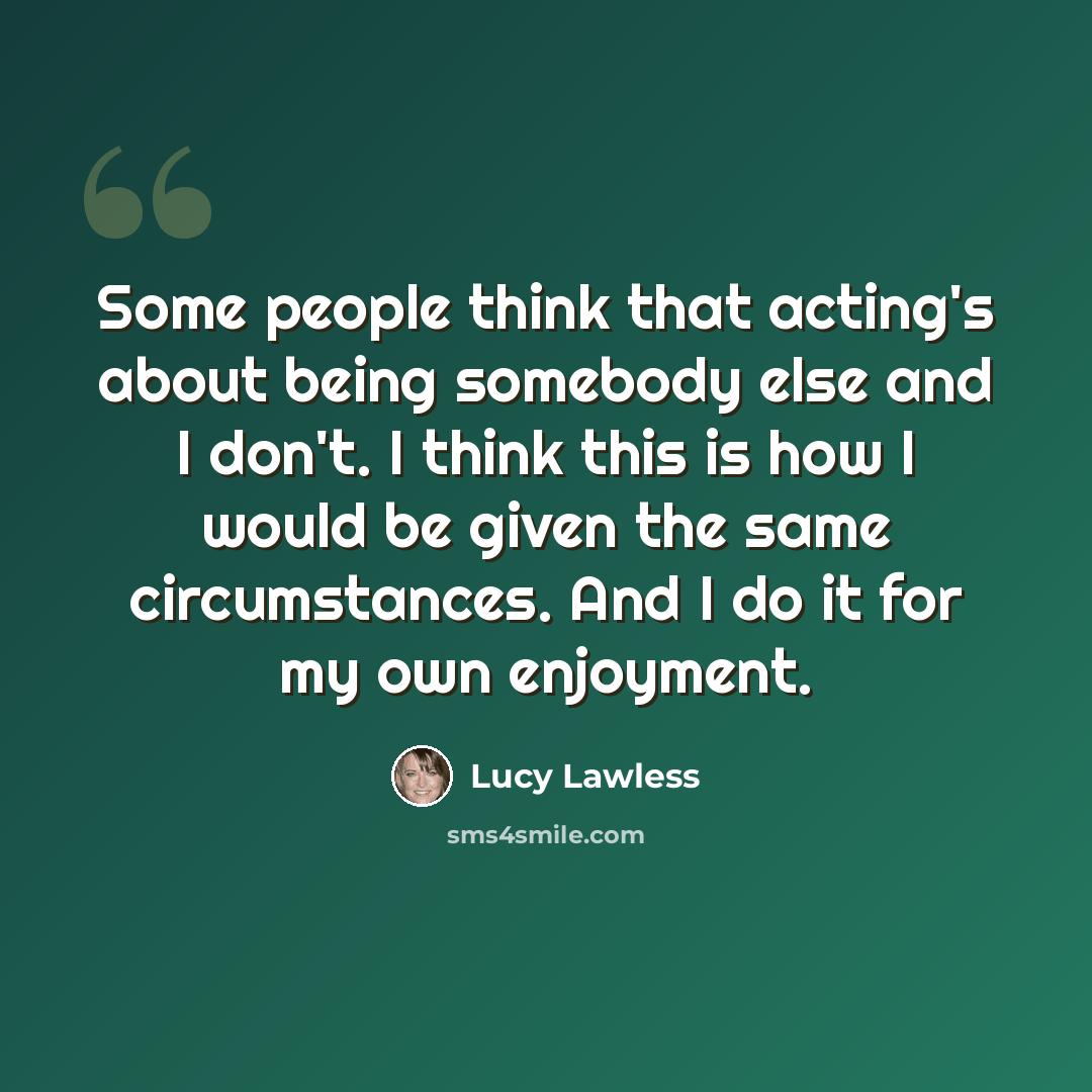 “Some people think that acting's about being somebody else and I don't. I think this is how I would be given the same circumstances. And I do it for my own enjoyment.” quote by Lucy Lawless