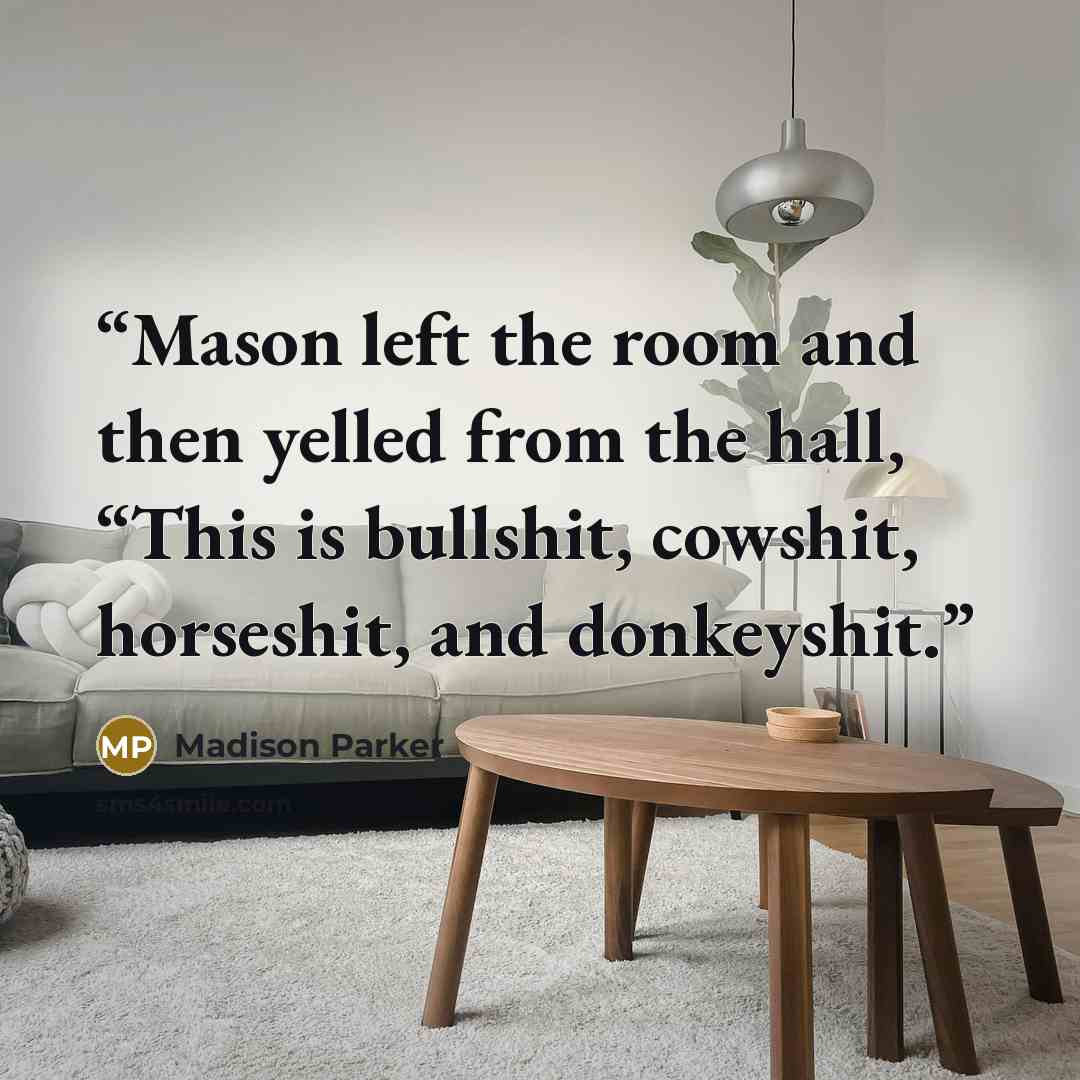 “Mason left the room and then yelled from the hall, “This is bullshit, cowshit, horseshit, and donkeyshit.” quote by Madison Parker