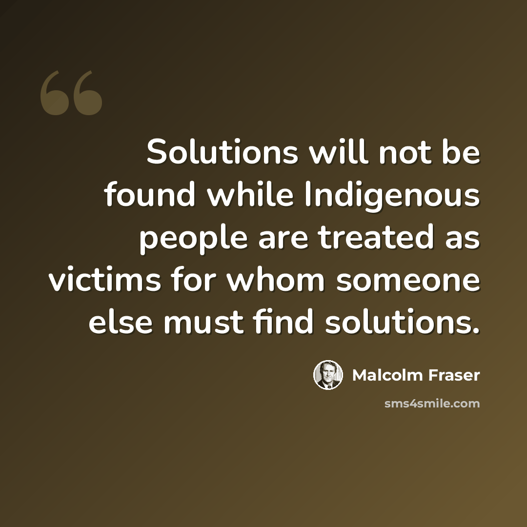 “Solutions will not be found while Indigenous people are treated as victims for whom someone else must find solutions.” quote by Malcolm Fraser
