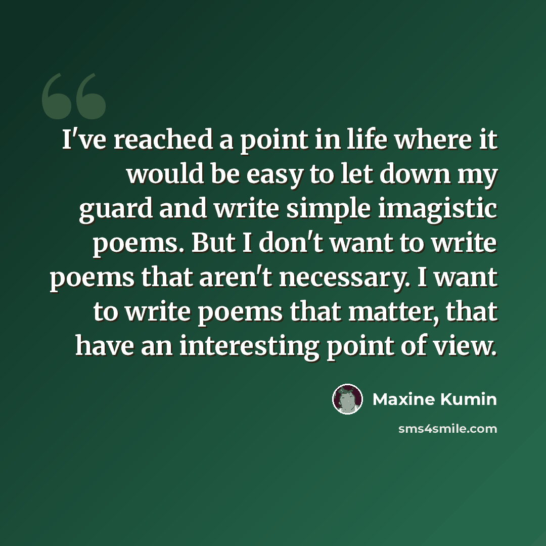 “I've reached a point in life where it would be easy to let down my guard and write simple imagistic poems. But I don't want to write poems that aren't necessary. I want to write poems that matter, that have an interesting point of view.” quote by Maxine Kumin