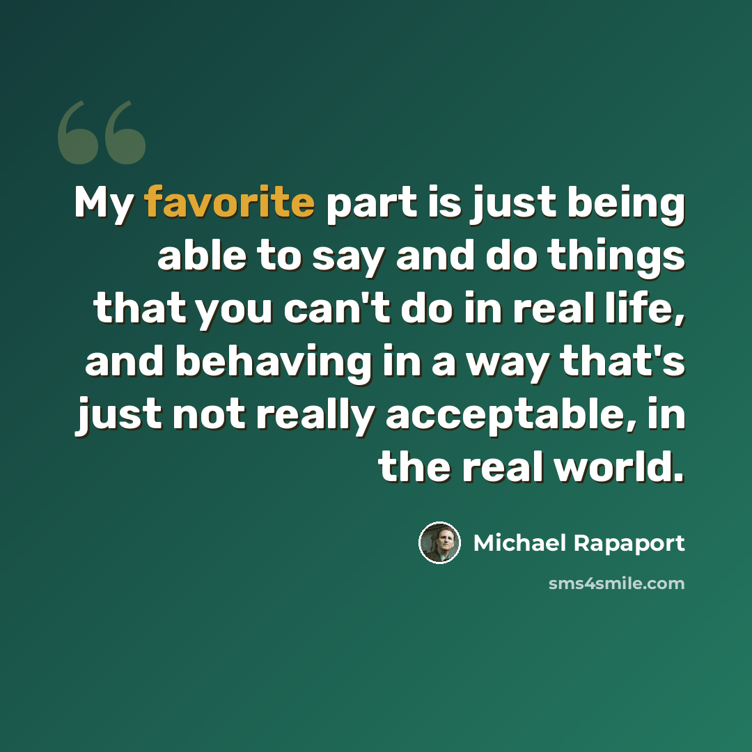 “My favorite part is just being able to say and do things that you can't do in real life, and behaving in a way that's just not really acceptable, in the real world.” quote by Michael Rapaport