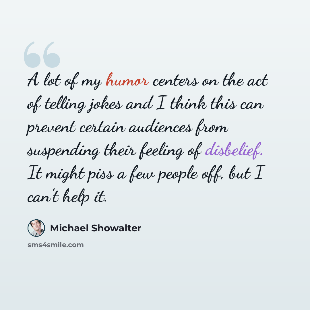 “A lot of my humor centers on the act of telling jokes and I think this can prevent certain audiences from suspending their feeling of disbelief. It might piss a few people off, but I can't help it.” quote by Michael Showalter