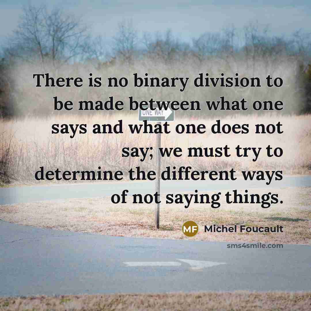 “There is no binary division to be made between what one says and what one does not say; we must try to determine the different ways of not saying things.” quote by Michel Foucault