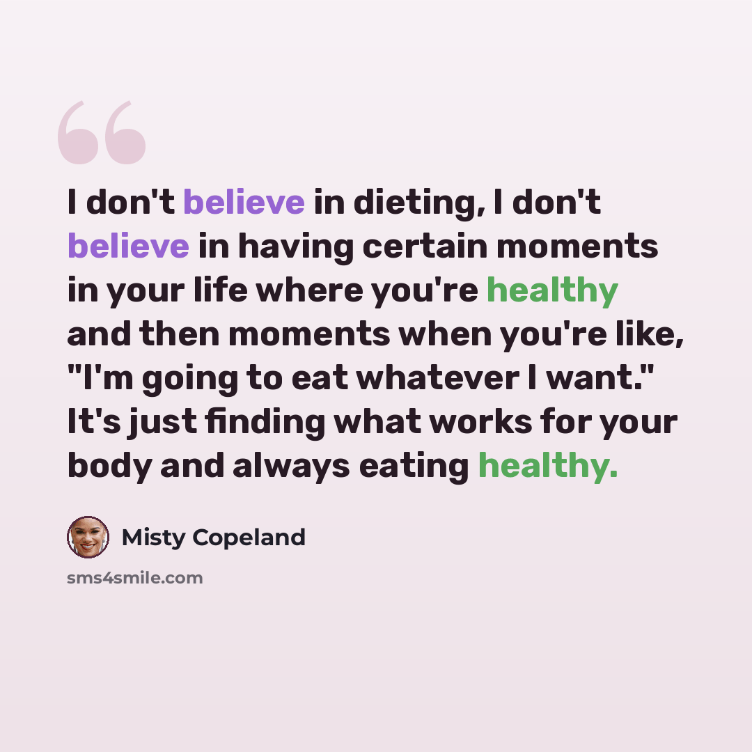 “I don't believe in dieting, I don't believe in having certain moments in your life where you're healthy and then moments when you're like, "I'm going to eat whatever I want." It's just finding what works for your body and always eating healthy.” quote by Misty Copeland