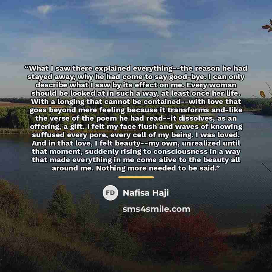 “What I saw there explained everything--the reason he had stayed away, why he had come to say good-bye. I can only describe what I saw by its effect on me. Every woman should be looked at in such a way, at least once her life. With a longing that cannot be contained--with love that goes beyond mere…” quote by Nafisa Haji