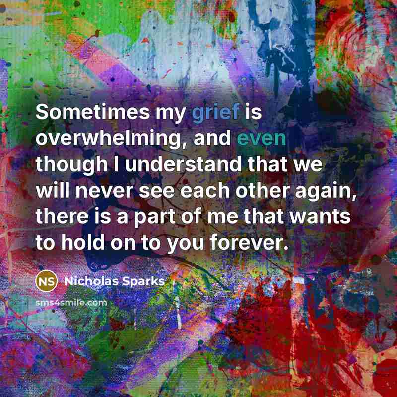 “Sometimes my grief is overwhelming, and even though I understand that we will never see each other again, there is a part of me that wants to hold on to you forever.” quote by Nicholas Sparks
