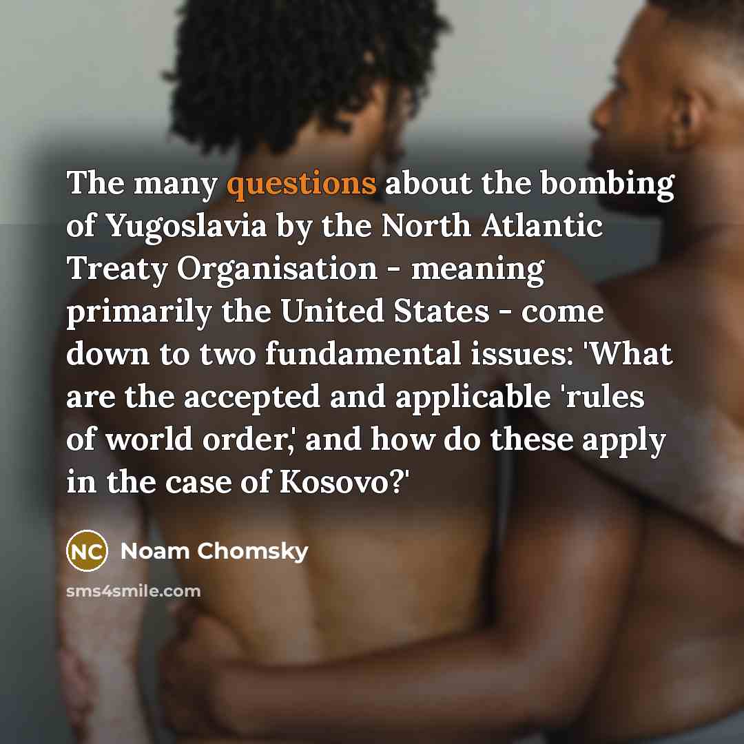 “The many questions about the bombing of Yugoslavia by the North Atlantic Treaty Organisation - meaning primarily the United States - come down to two fundamental issues: 'What are the accepted and applicable 'rules of world order,' and how do these apply in the case of Kosovo?'” quote by Noam Chomsky