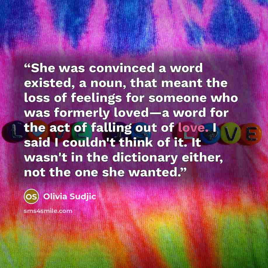 “She was convinced a word existed, a noun, that meant the loss of feelings for someone who was formerly loved—a word for the act of falling out of love. I said I couldn't think of it. It wasn't in the dictionary either, not the one she wanted.” quote by Olivia Sudjic