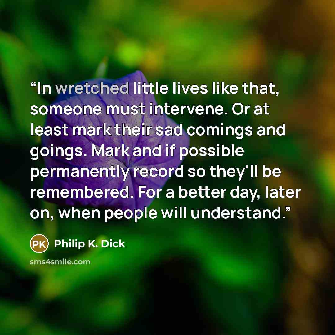 “In wretched little lives like that, someone must intervene. Or at least mark their sad comings and goings. Mark and if possible permanently record so they'll be remembered. For a better day, later on, when people will understand.” quote by Philip K. Dick