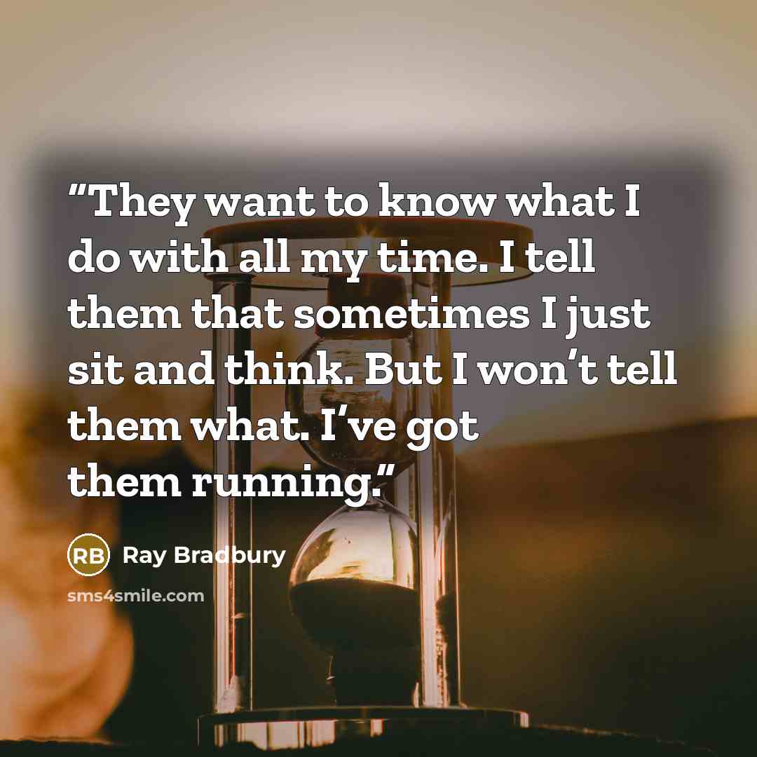 “They want to know what I do with all my time. I tell them that sometimes I just sit and think. But I won’t tell them what. I’ve got them running.” quote by Ray Bradbury