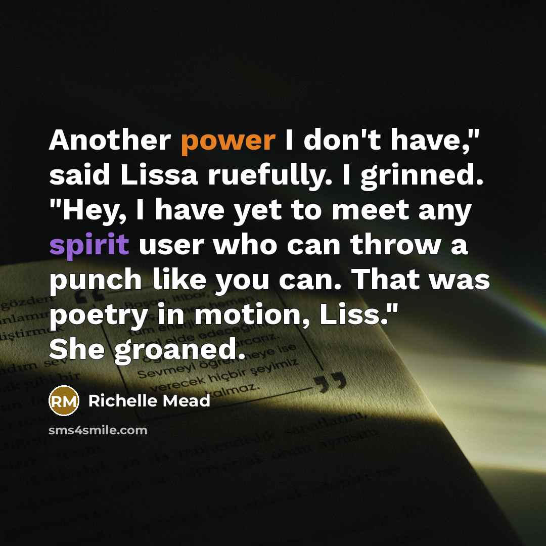 “Another power I don't have," said Lissa ruefully. I grinned. "Hey, I have yet to meet any spirit user who can throw a punch like you can. That was poetry in motion, Liss." She groaned.” quote by Richelle Mead