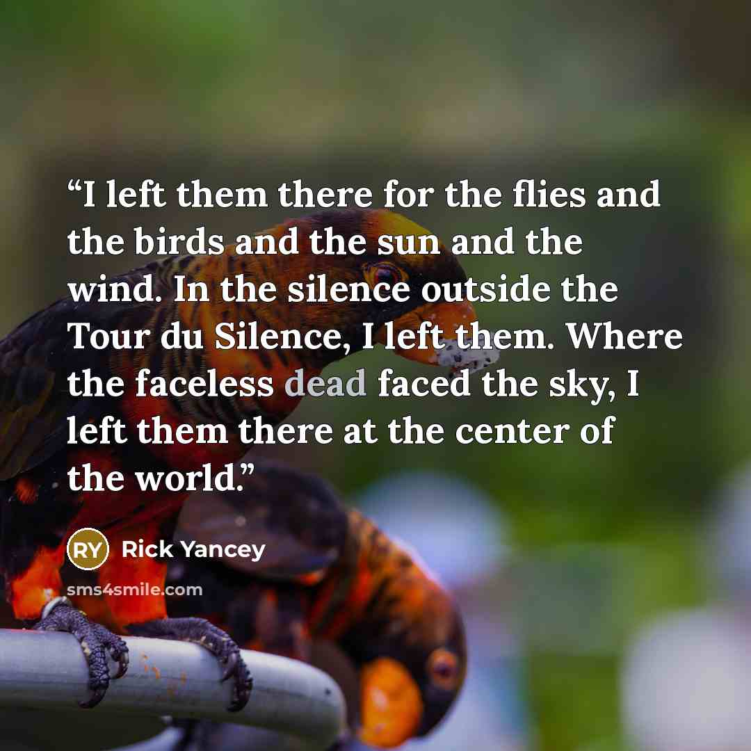 “I left them there for the flies and the birds and the sun and the wind. In the silence outside the Tour du Silence, I left them. Where the faceless dead faced the sky, I left them there at the center of the world.” quote by Rick Yancey