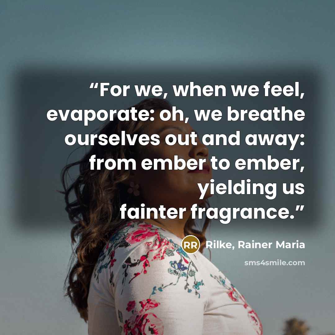“For we, when we feel, evaporate: oh, we breathe ourselves out and away: from ember to ember, yielding us fainter fragrance.” quote by Rilke, Rainer Maria