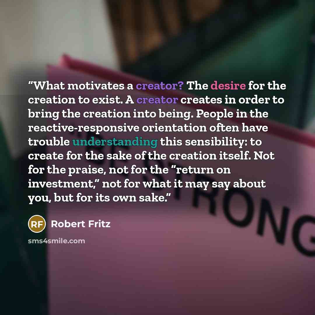 “What motivates a creator? The desire for the creation to exist. A creator creates in order to bring the creation into being. People in the reactive-responsive orientation often have trouble understanding this sensibility: to create for the sake of the creation itself. Not for the praise, not for…” quote by Robert Fritz