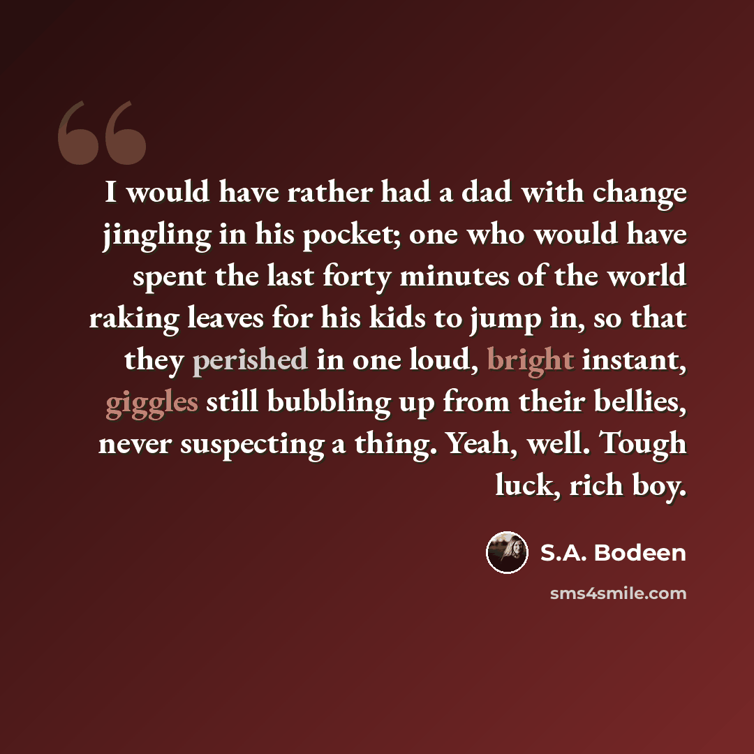 “I would have rather had a dad with change jingling in his pocket; one who would have spent the last forty minutes of the world raking leaves for his kids to jump in, so that they perished in one loud, bright instant, giggles still bubbling up from their bellies, never suspecting a thing. Yeah…” quote by S.A. Bodeen