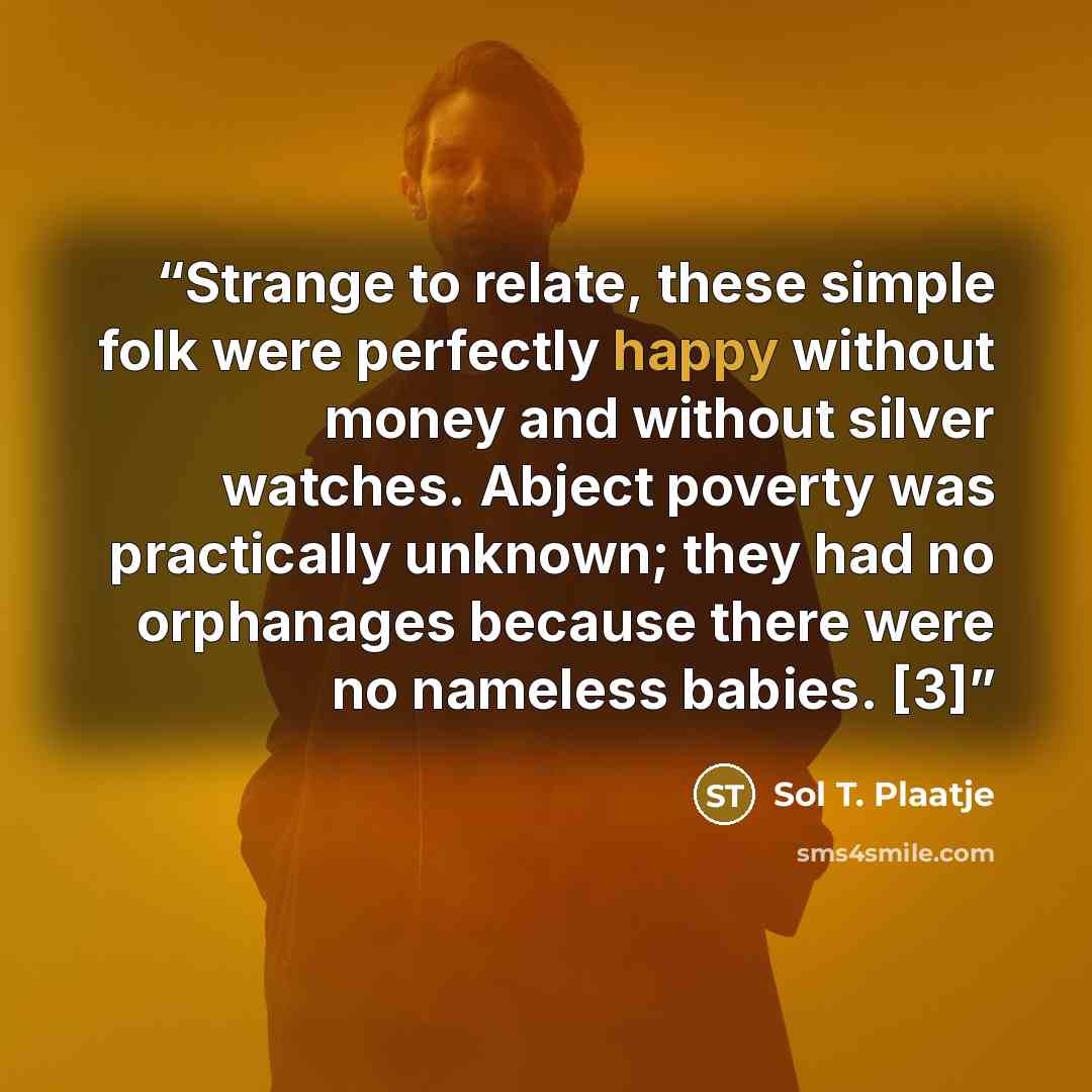 “Strange to relate, these simple folk were perfectly happy without money and without silver watches. Abject poverty was practically unknown; they had no orphanages because there were no nameless babies. [3]” quote by Sol T. Plaatje