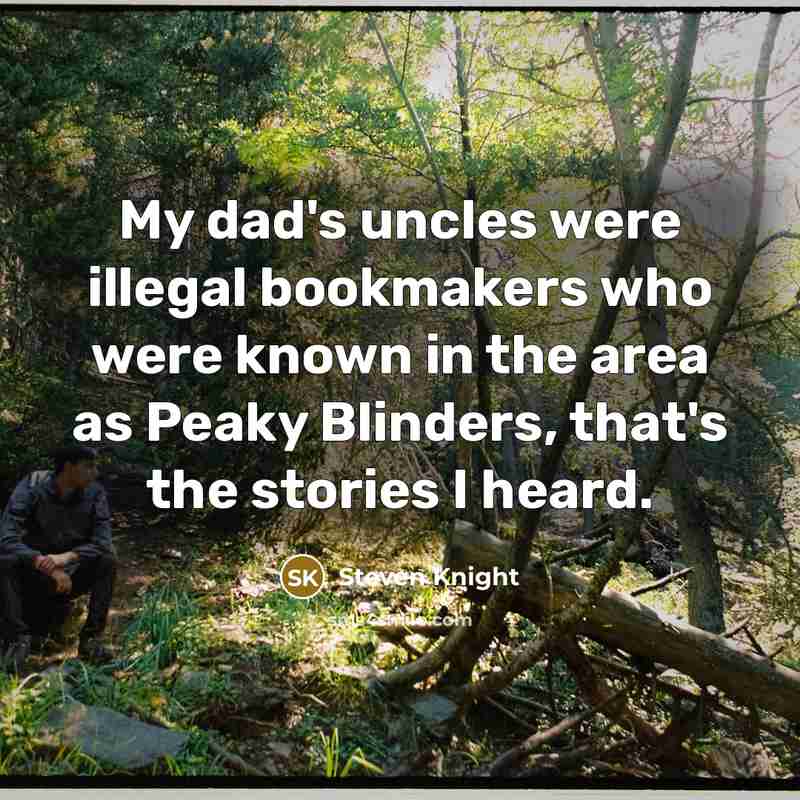 “My dad's uncles were illegal bookmakers who were known in the area as Peaky Blinders, that's the stories I heard.” quote by Steven Knight