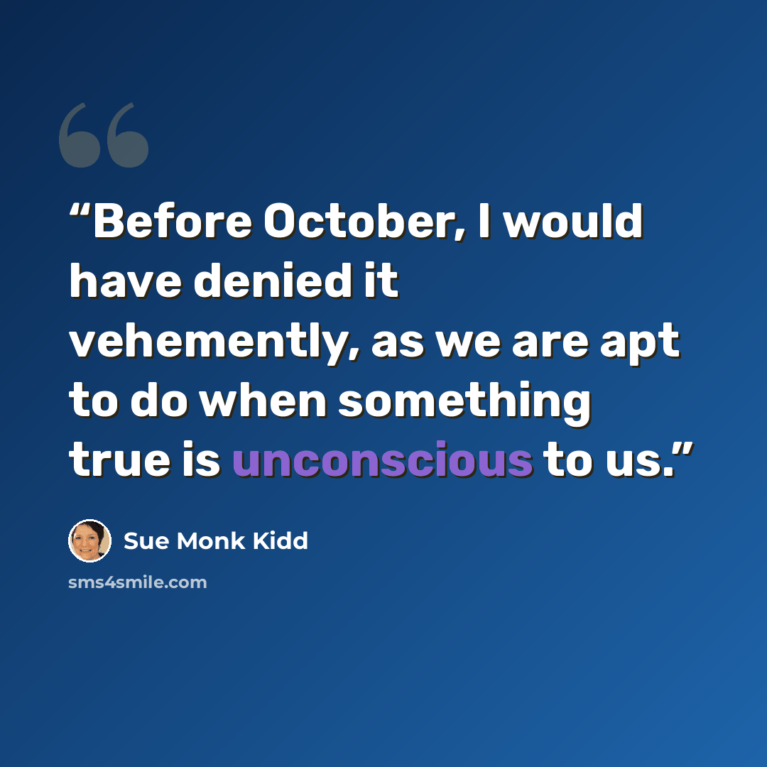 “Before October, I would have denied it vehemently, as we are apt to do when something true is unconscious to us.” quote by Sue Monk Kidd