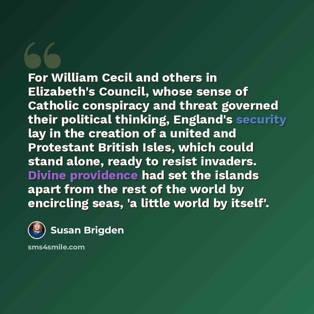 “For William Cecil and others in Elizabeth's Council, whose sense of Catholic conspiracy and threat governed their political thinking, England's security lay in the creation of a united and Protestant British Isles, which could stand alone, ready to resist invaders. Divine providence had set the…” quote by Susan Brigden