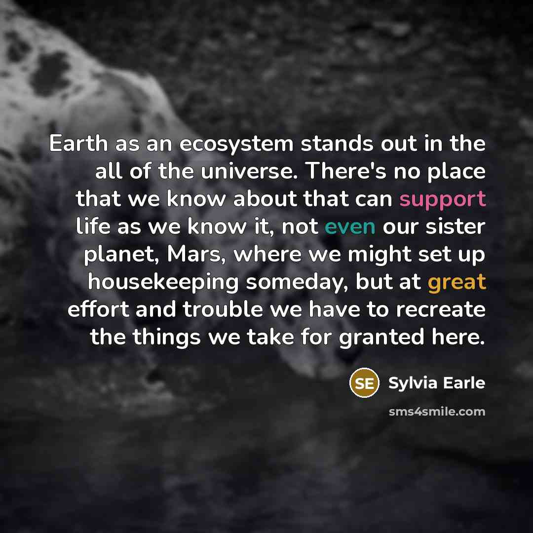 “Earth as an ecosystem stands out in the all of the universe. There's no place that we know about that can support life as we know it, not even our sister planet, Mars, where we might set up housekeeping someday, but at great effort and trouble we have to recreate the things we take for granted here.” quote by Sylvia Earle