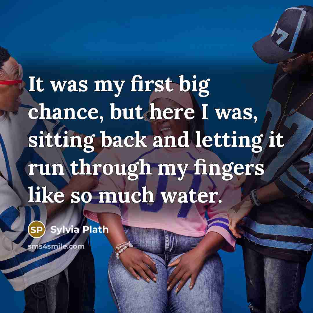 “It was my first big chance, but here I was, sitting back and letting it run through my fingers like so much water.” quote by Sylvia Plath