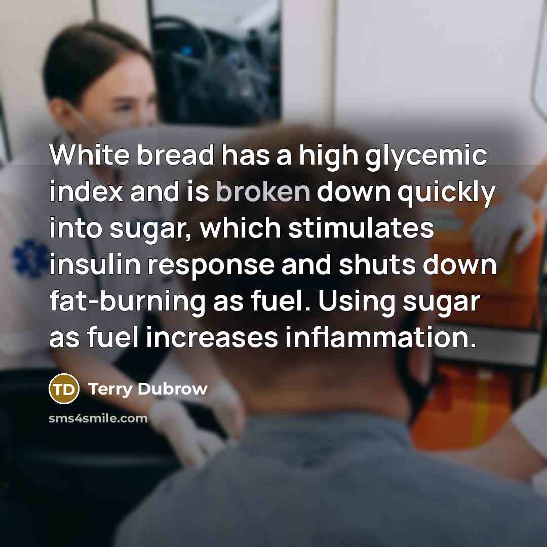 “White bread has a high glycemic index and is broken down quickly into sugar, which stimulates insulin response and shuts down fat-burning as fuel. Using sugar as fuel increases inflammation.” quote by Terry Dubrow