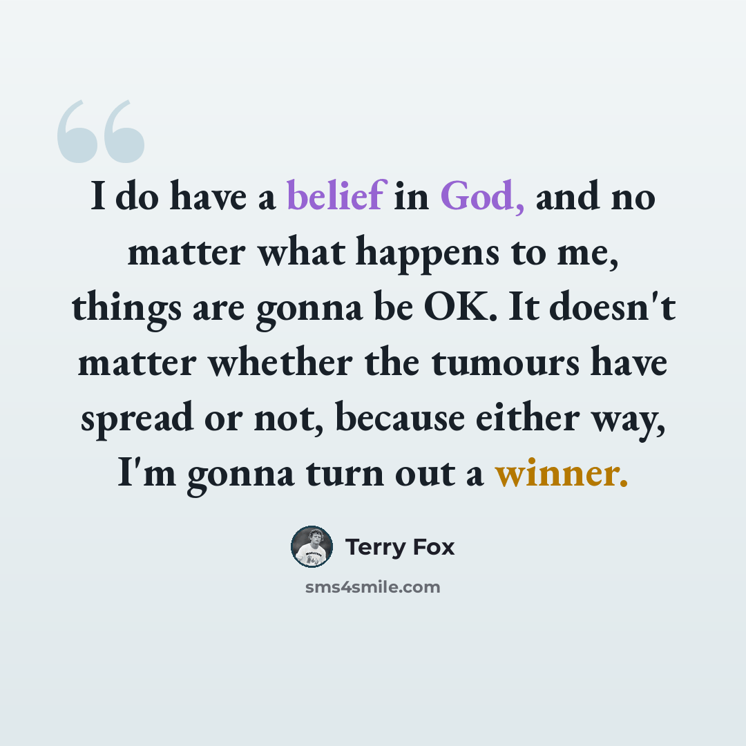 “I do have a belief in God, and no matter what happens to me, things are gonna be OK. It doesn't matter whether the tumours have spread or not, because either way, I'm gonna turn out a winner.” quote by Terry Fox