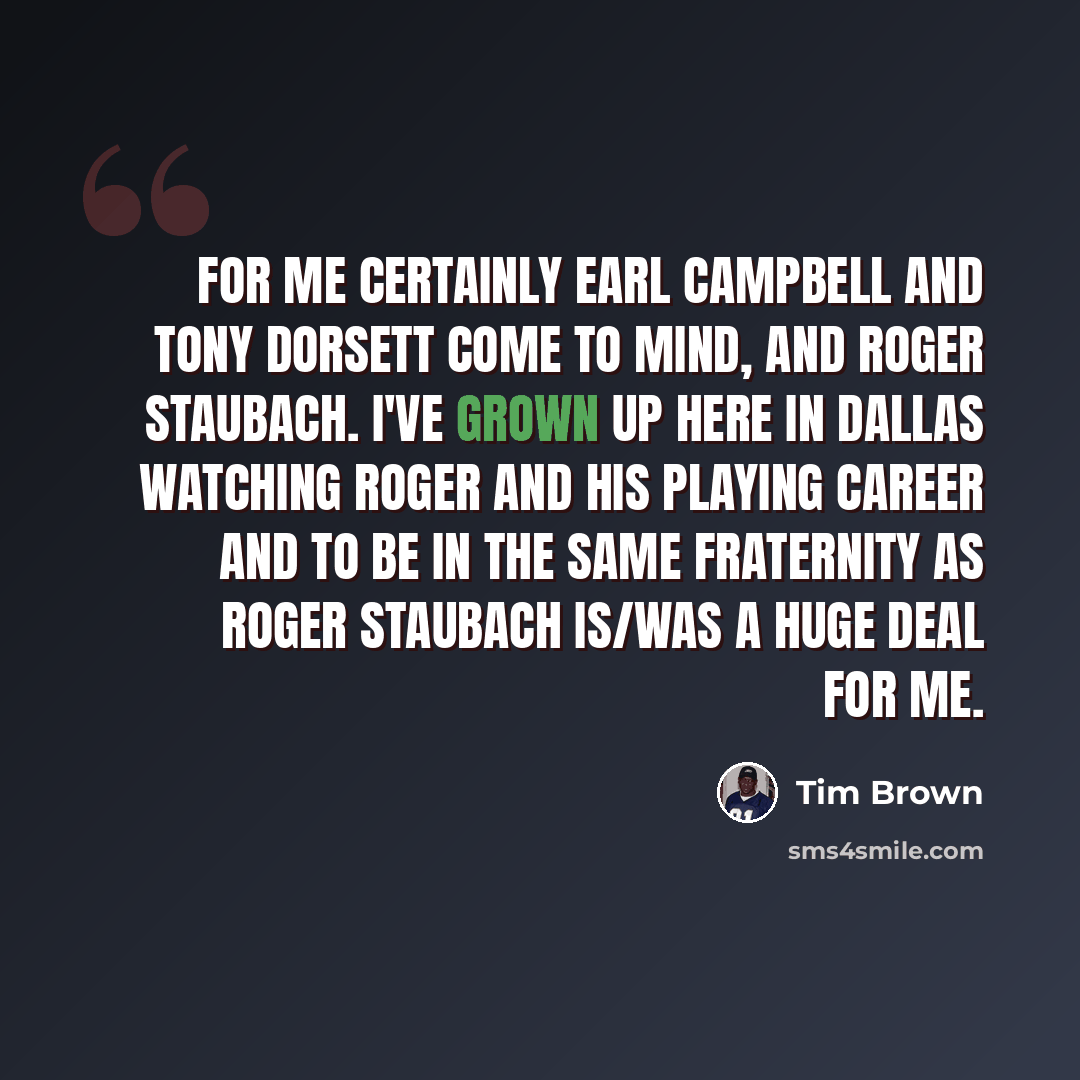 “For me certainly Earl Campbell and Tony Dorsett come to mind, and Roger Staubach. I've grown up here in Dallas watching Roger and his playing career and to be in the same fraternity as Roger Staubach is/was a huge deal for me.” quote by Tim Brown