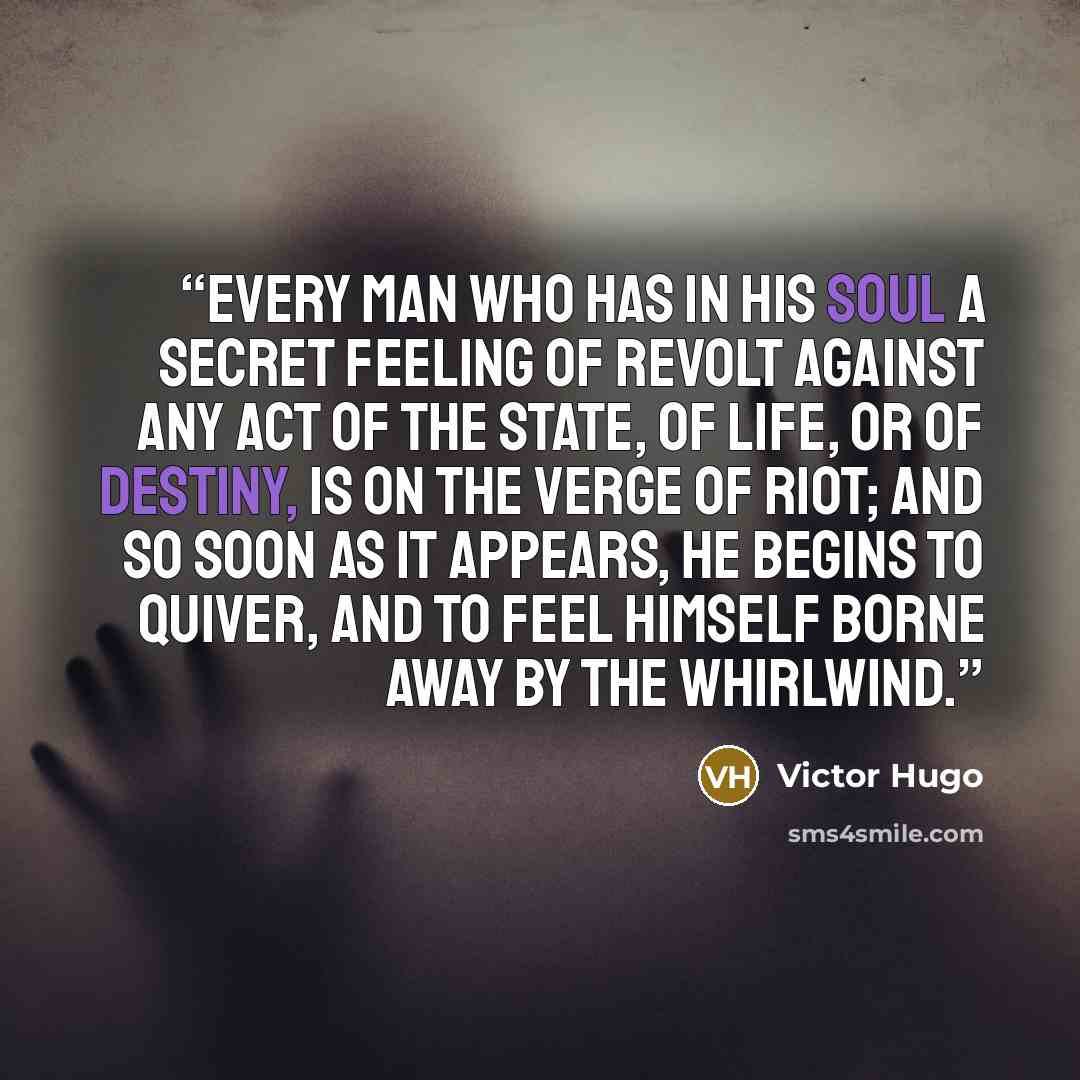 “Every man who has in his soul a secret feeling of revolt against any act of the State, of life, or of destiny, is on the verge of riot; and so soon as it appears, he begins to quiver, and to feel himself borne away by the whirlwind.” quote by Victor Hugo
