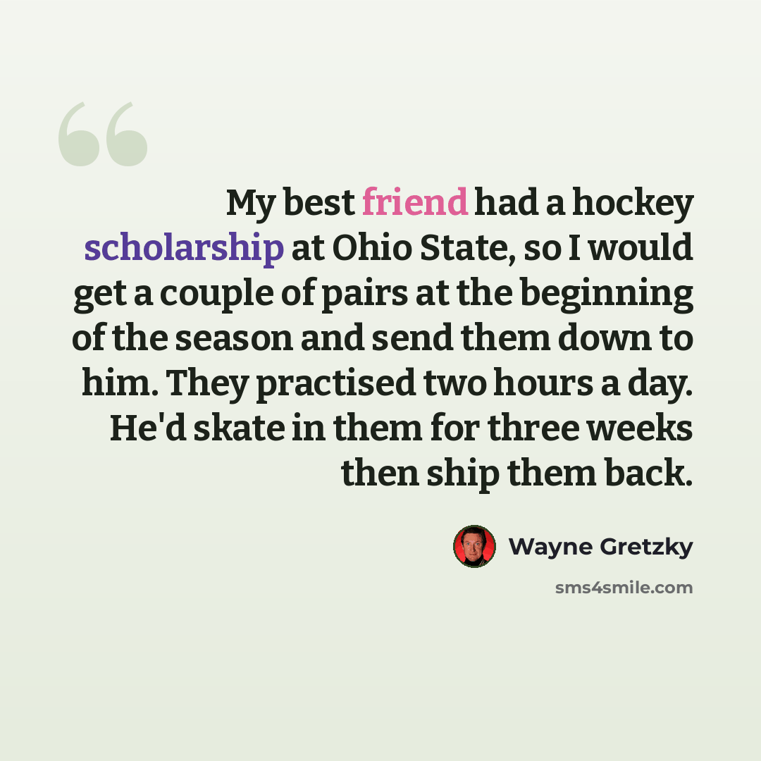 “My best friend had a hockey scholarship at Ohio State, so I would get a couple of pairs at the beginning of the season and send them down to him. They practised two hours a day. He'd skate in them for three weeks then ship them back.” quote by Wayne Gretzky