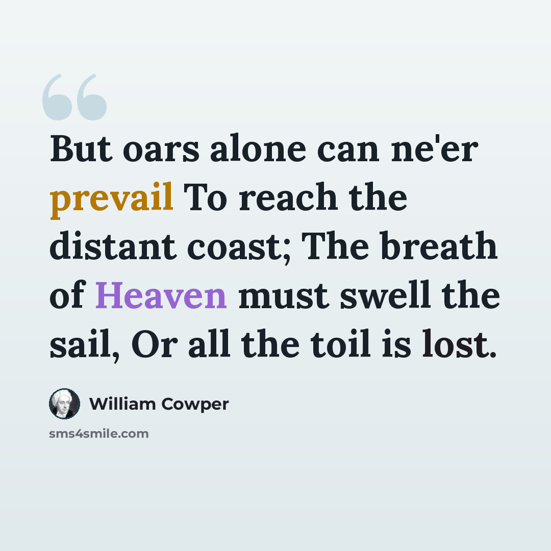 “But oars alone can ne'er prevail To reach the distant coast; The breath of Heaven must swell the sail, Or all the toil is lost.” quote by William Cowper