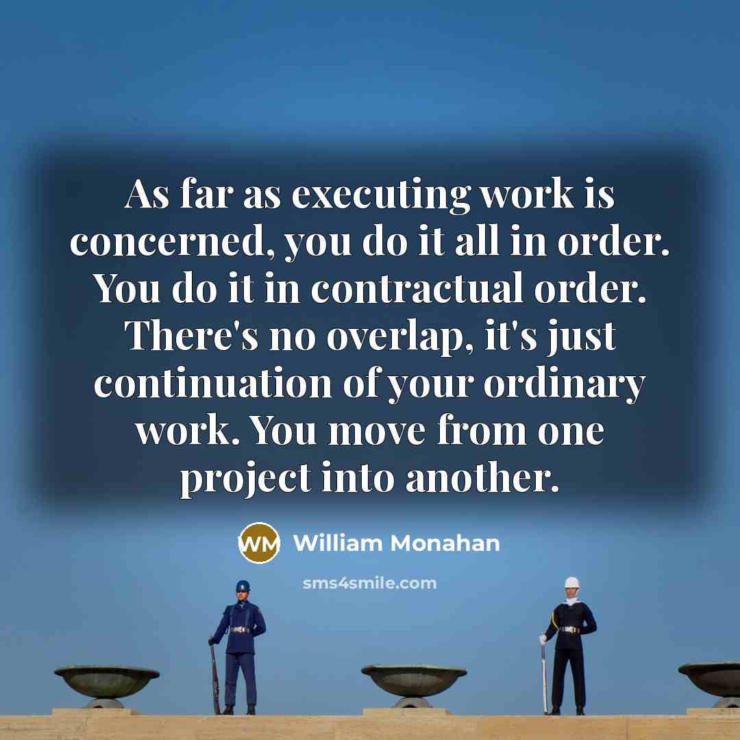 “As far as executing work is concerned, you do it all in order. You do it in contractual order. There's no overlap, it's just continuation of your ordinary work. You move from one project into another.” quote by William Monahan