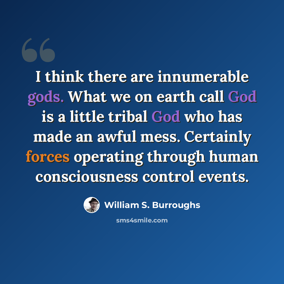 “I think there are innumerable gods. What we on earth call God is a little tribal God who has made an awful mess. Certainly forces operating through human consciousness control events.” quote by William S. Burroughs