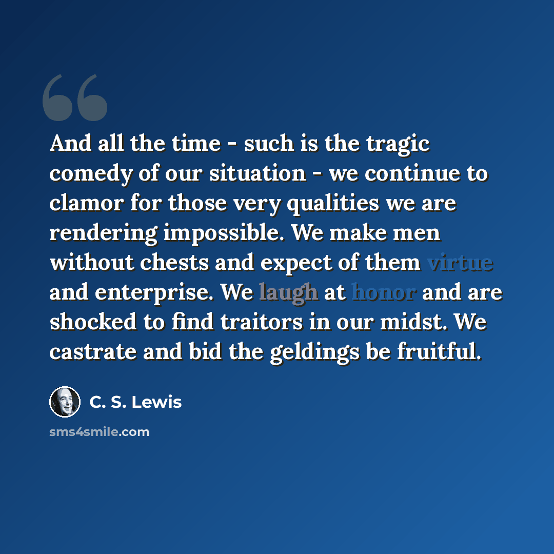 “And all the time - such is the tragic comedy of our situation - we continue to clamor for those very qualities we are rendering impossible. We make men without chests and expect of them virtue and enterprise. We laugh at honor and are shocked to find traitors in our midst. We castrate and bid the…” quote by C. S. Lewis