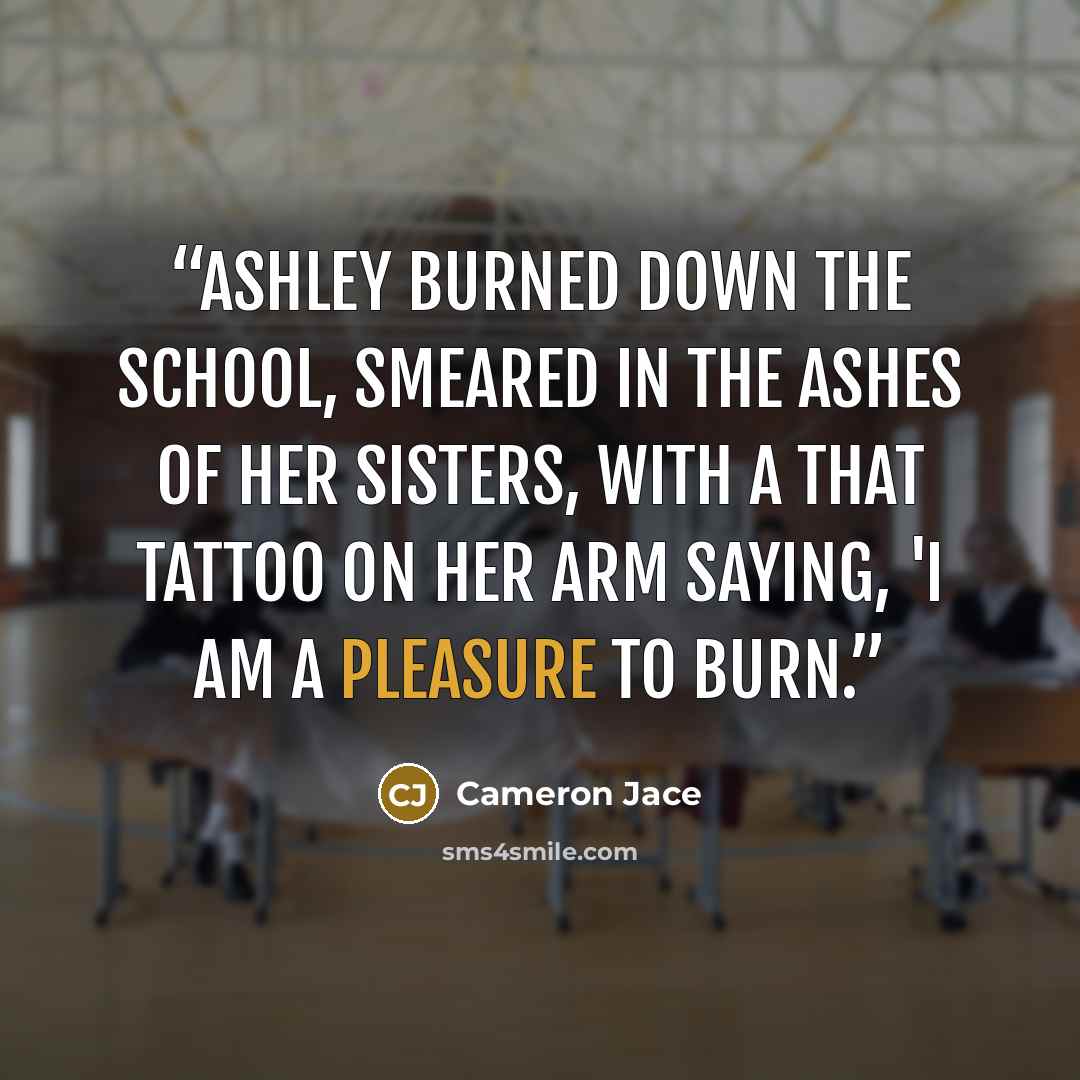“Ashley burned down the school, smeared in the ashes of her sisters, with a that tattoo on her arm saying, 'I am a pleasure to burn.” quote by Cameron Jace