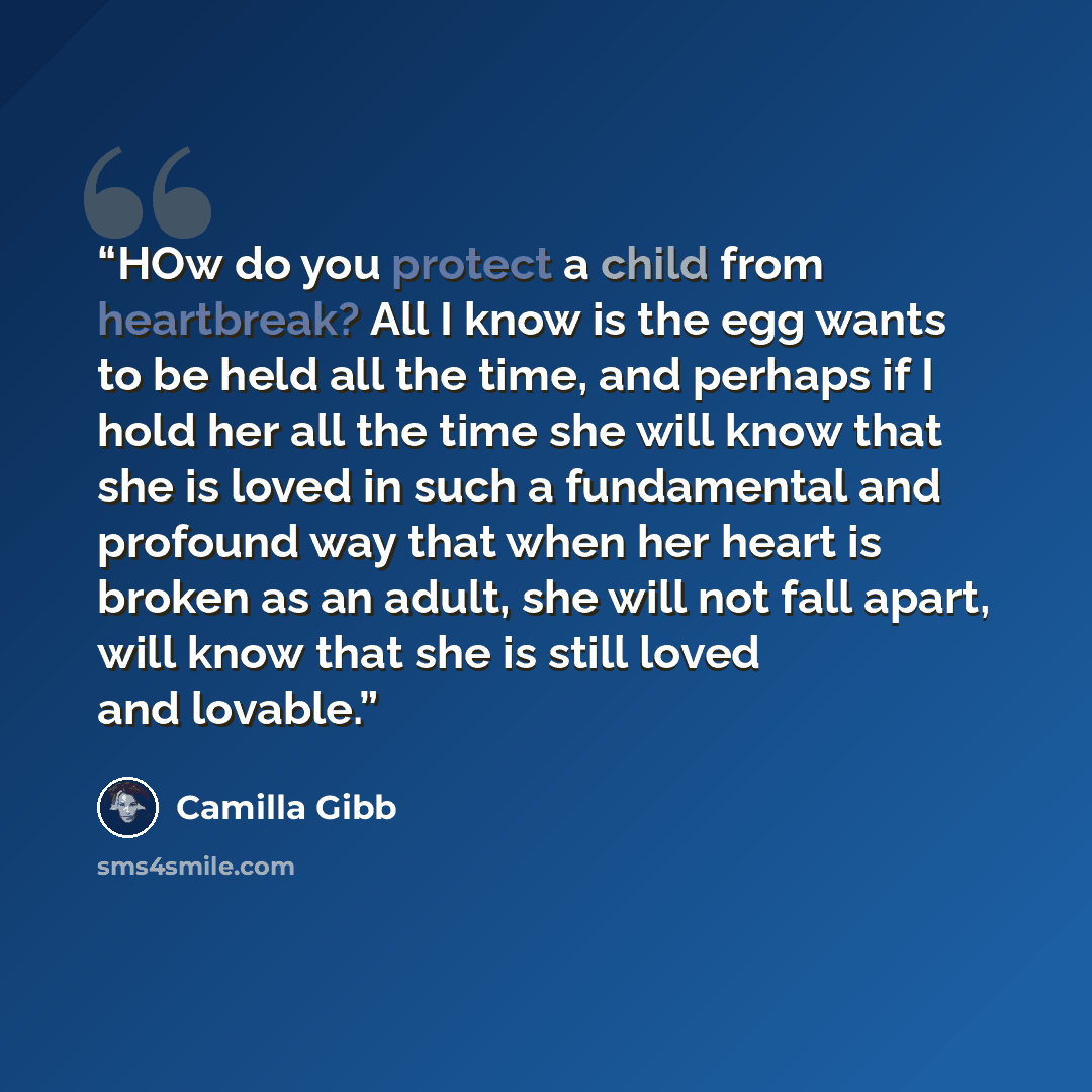 “HOw do you protect a child from heartbreak? All I know is the egg wants to be held all the time, and perhaps if I hold her all the time she will know that she is loved in such a fundamental and profound way that when her heart is broken as an adult, she will not fall apart, will know that she is…” quote by Camilla Gibb