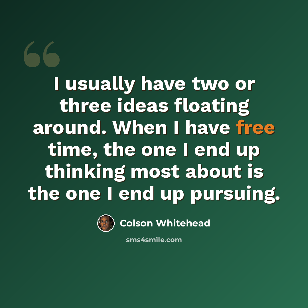 “I usually have two or three ideas floating around. When I have free time, the one I end up thinking most about is the one I end up pursuing.” quote by Colson Whitehead